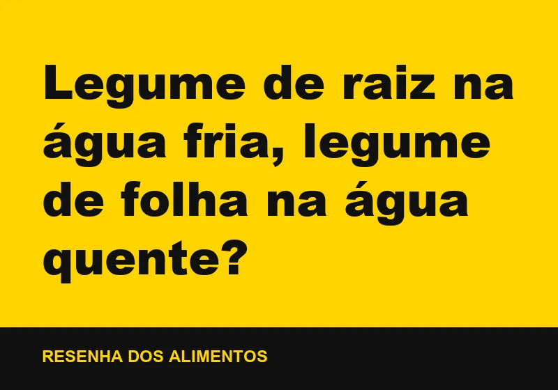 Legume de raiz na água fria, legume de folha na água quente?